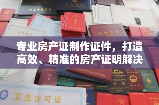 高阳专业房产证制作证件，打造高效、精准的房产证明解决方案