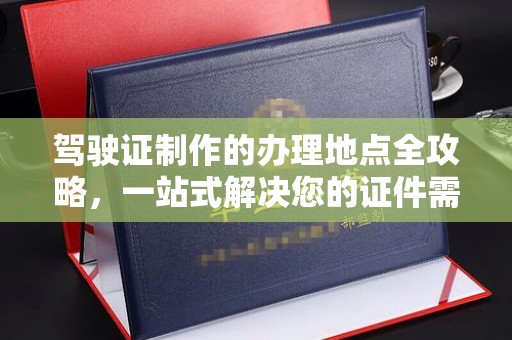 高阳驾驶证制作的办理地点全攻略，一站式解决您的证件需求