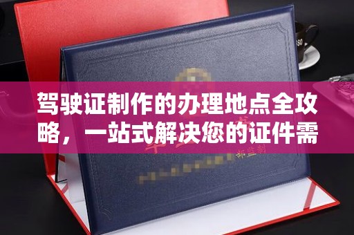 高阳驾驶证制作的办理地点全攻略，一站式解决您的证件需求