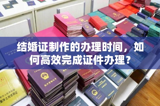 高阳结婚证制作的办理时间，如何高效完成证件办理？